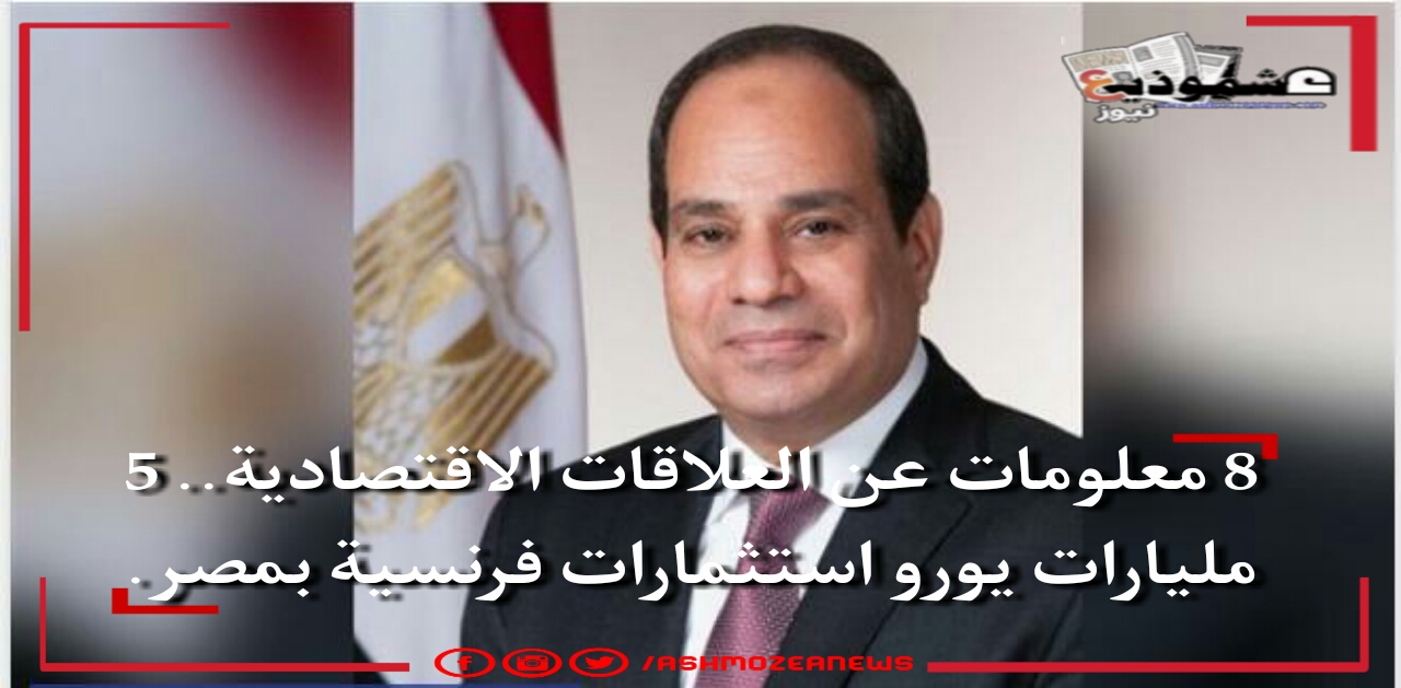 8 معلومات عن العلاقات الاقتصادية.. 5 مليارات يورو استثمارات فرنسية بمصر
