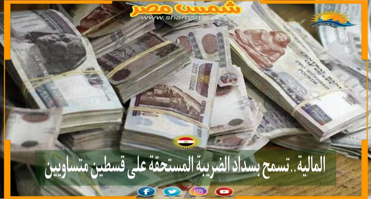 |شمس مصر|... المالية..تسمح بسداد الضريبة المستحقة على قسطين متساويين