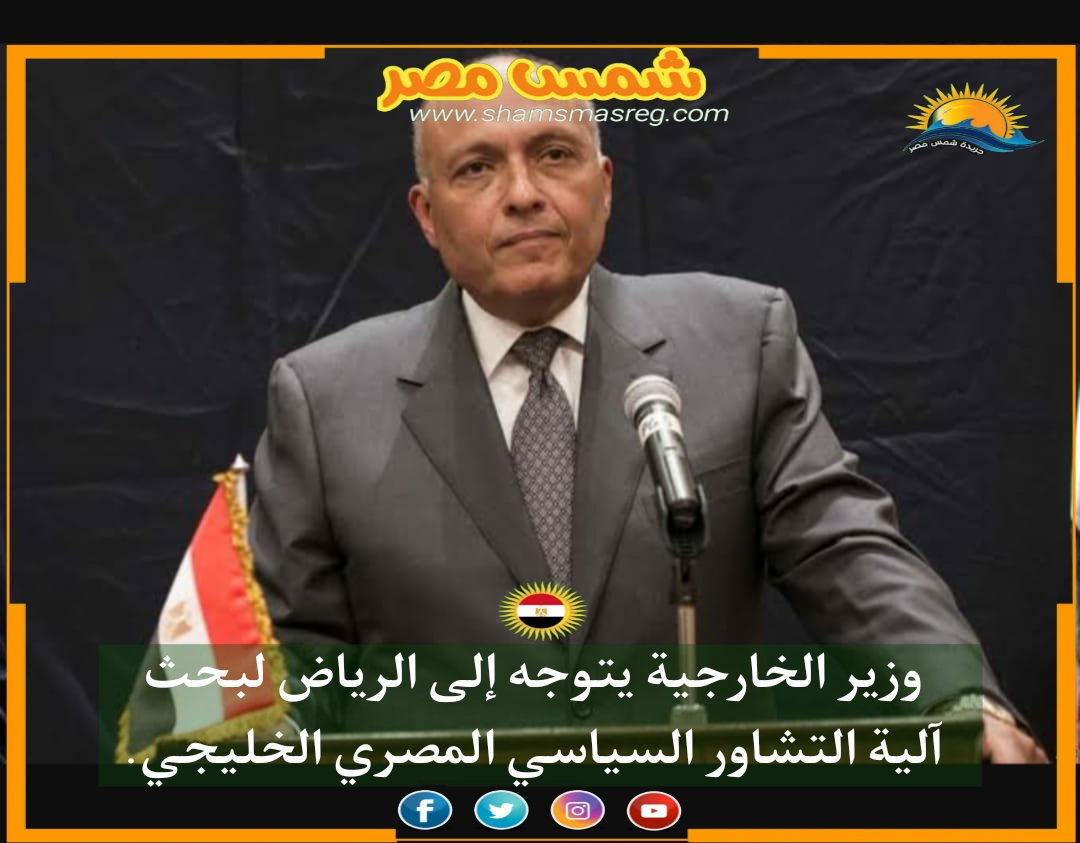 |شمس مصر|.. وزير الخارجية يتوجه إلى الرياض لبحث آلية التشاور السياسي المصري الخليجي.