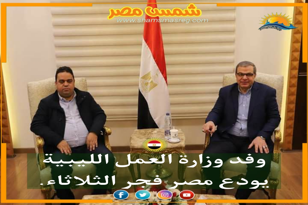 |شمس مصر|.. وفد وزارة العمل الليبية يودع مصر فجر الثلاثاء