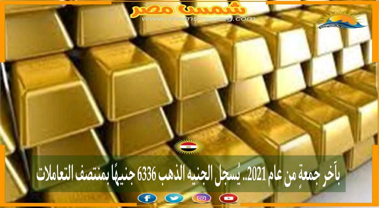 |شمس مصر|.. بآخر جمعةٍ من عام 2021.. يُسجل الجنيه الذهب 6336 جنيهًا بمنتصف التعاملات