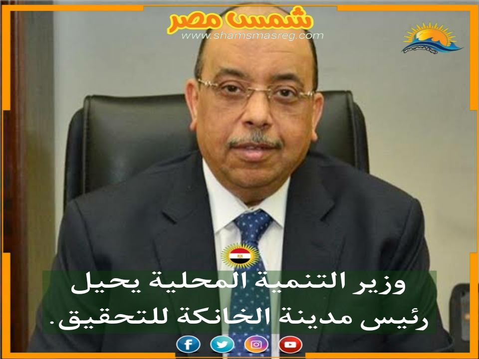 |شمس مصر|.. وزير التنمية المحلية يحيل رئيس مدينة الخانكة للتحقيق.