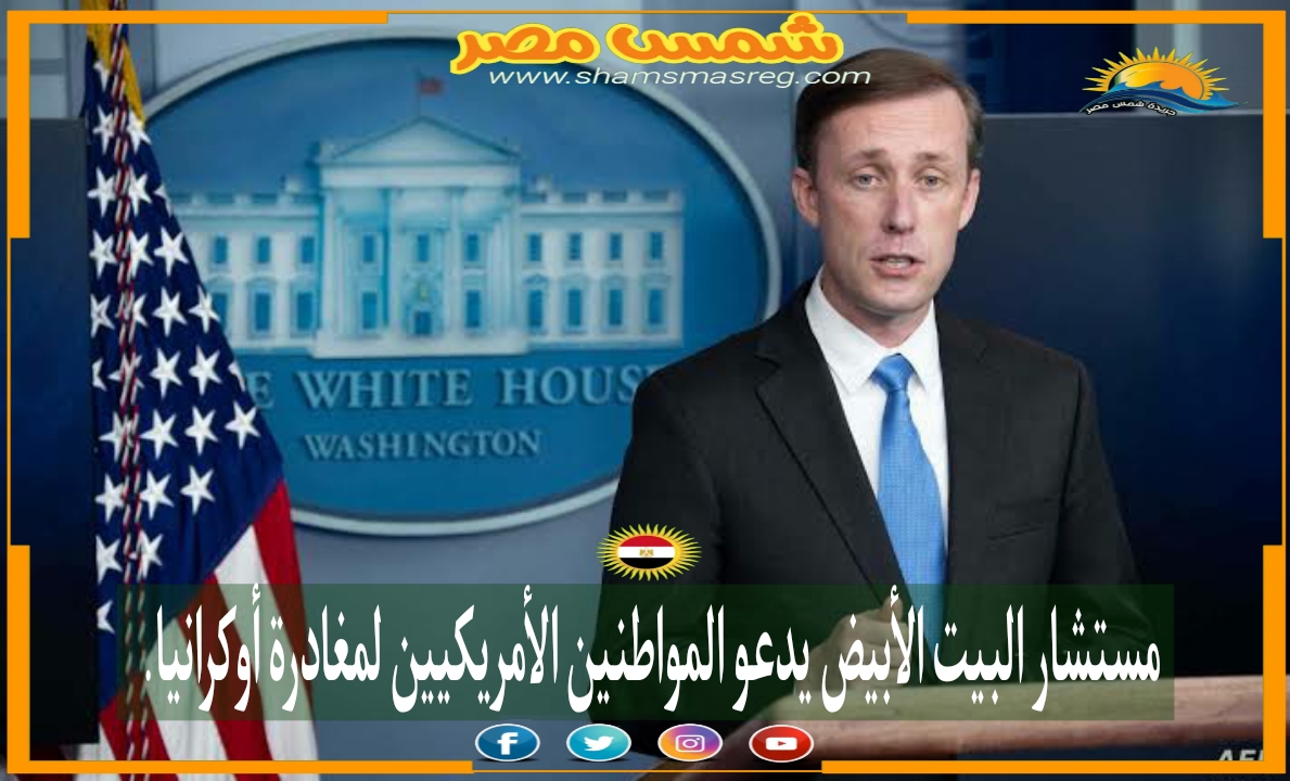 |شمس مصر|.. مستشار البيت الأبيض يدعو المواطنين الأمريكيين لمغادرة أوكرانيا.