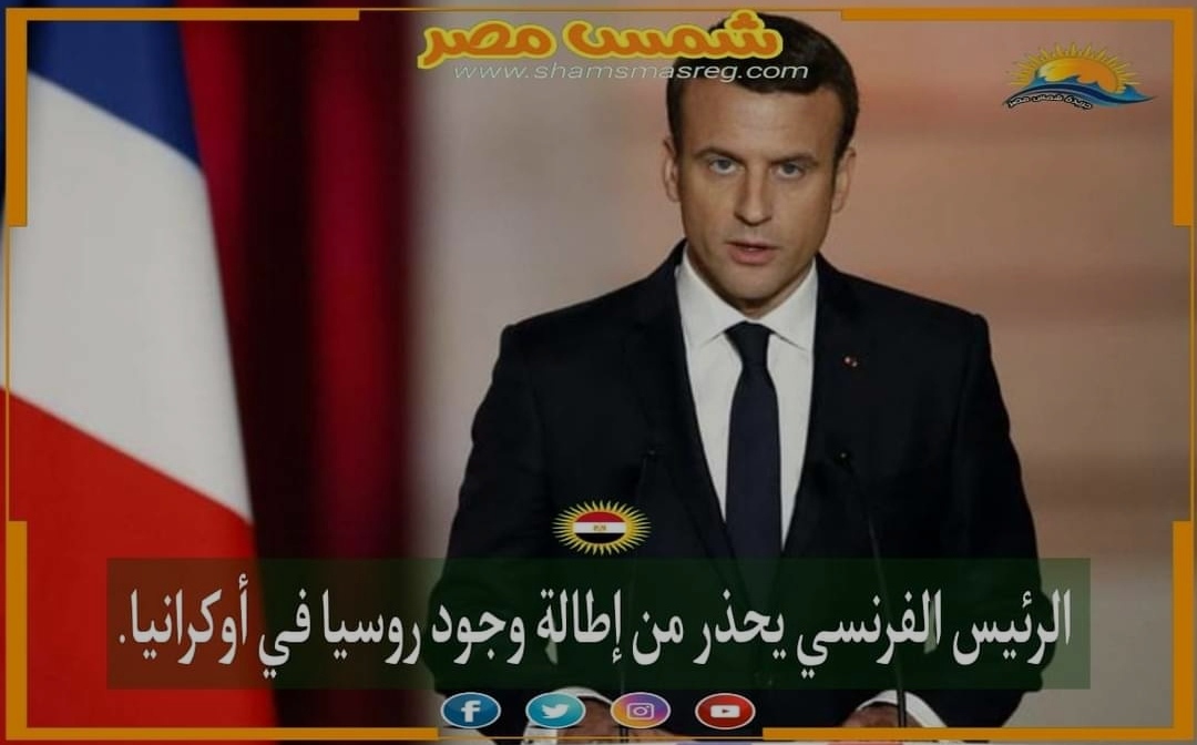 |شمس مصر|... الرئيس الفرنسي يحذر من إطالة وجود روسيا في أوكرانيا