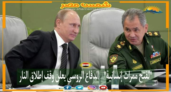 |شمس مصر|.. "لفتح ممرات إنسانية".. الدفاع الروسي يعلن وقف إطلاق النار