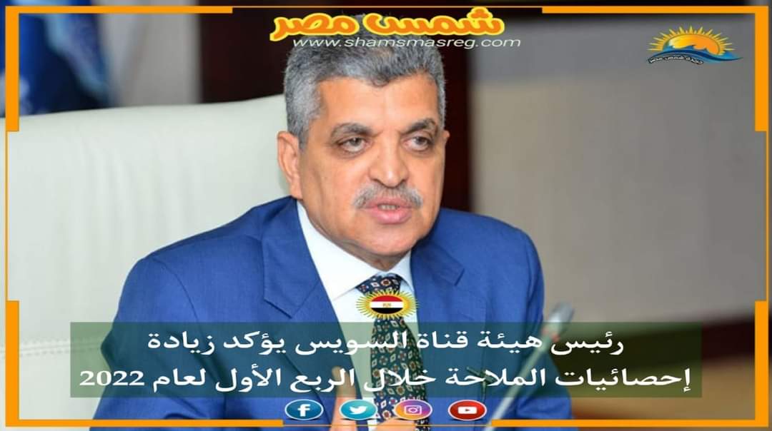 |شمس مصر|.. رئيس هيئة قناة السويس يؤكد زيادة إحصائيات الملاحة خلال الربع الأول لعام 2022