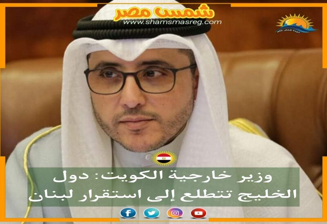 |شمس مصر|.. وزير خارجية الكويت: دول الخليج تتطلع إلى استقرار لبنان
