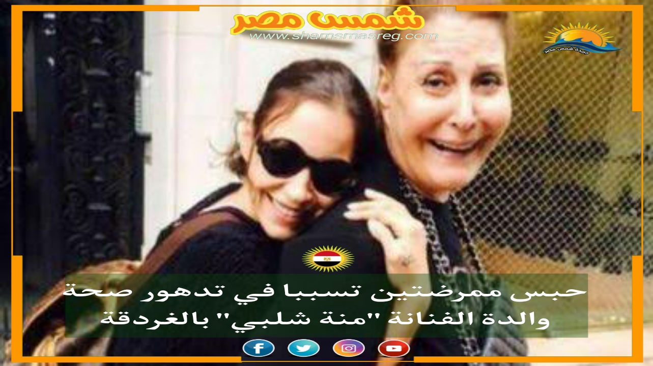 |شمس مصر|.. حبس ممرضتين تسببا في تدهور صحة والدة الفنانة "منة شلبي" بالغردقة