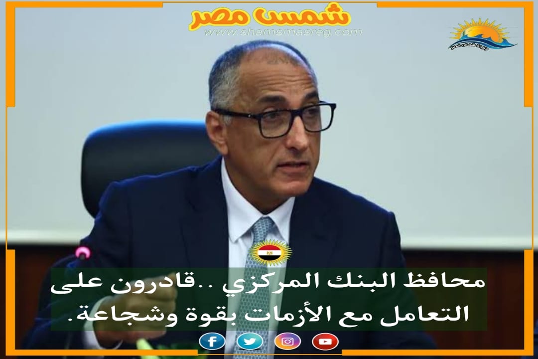 |شمس مصر|.. محافظ البنك المركزي ..قادرون على التعامل مع الأزمات بقوة وشجاعة