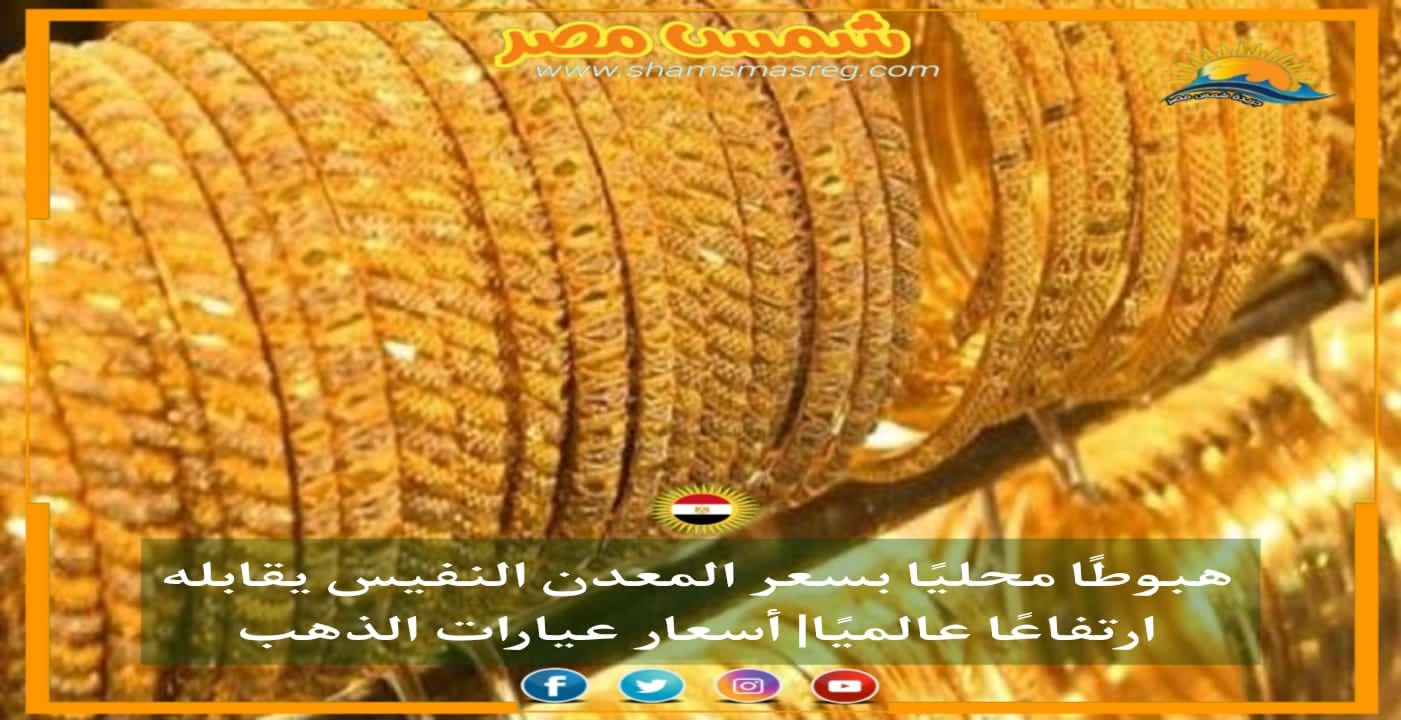 |شمس مصر|.. هبوطًا محليًا بسعر المعدن النفيس يقابله ارتفاعًا عالميًا| أسعار عيارات الذهب