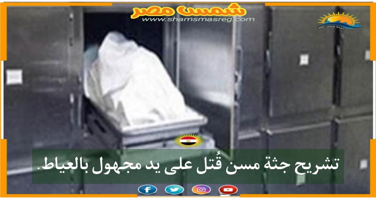 |شمس مصر|.. تشريح جثة مسن قُتل على يد مجهول بالعياط