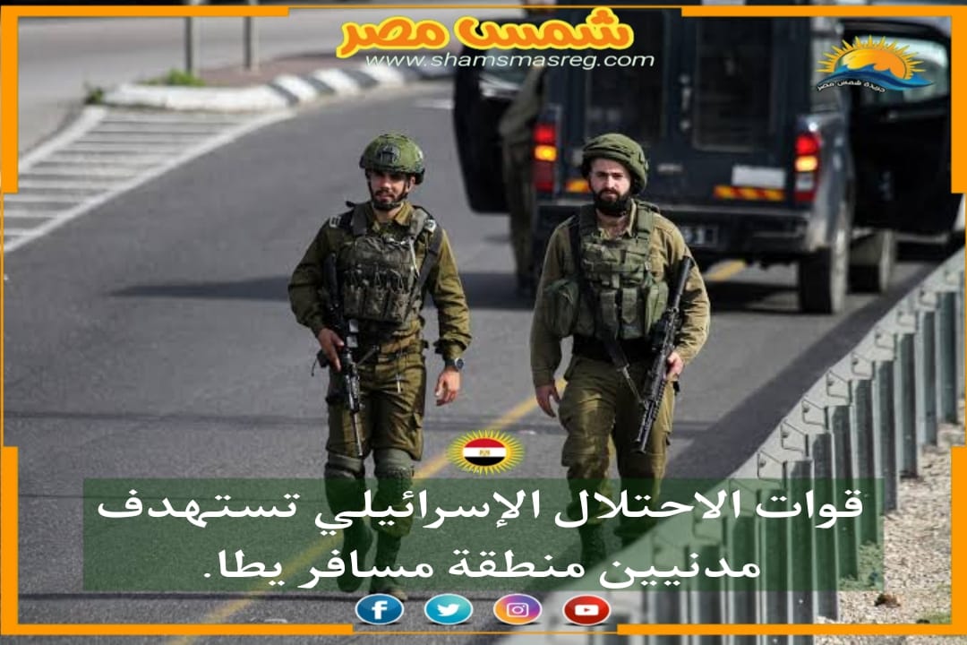 |شمس مصر|.. قوات الاحتلال الإسرائيلي تستهدف مدنيين منطقة مسافر يطا.