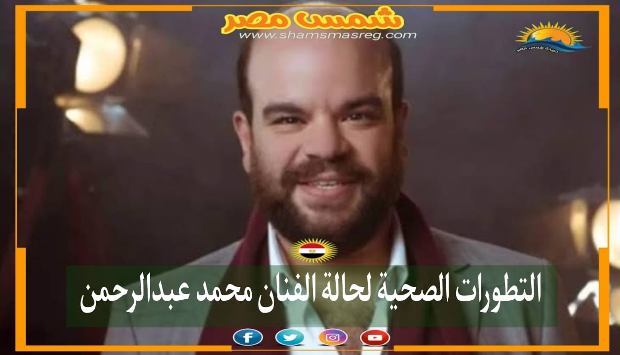 |شمس مصر|.. التطورات الصحية لحالة الفنان محمد عبدالرحمن