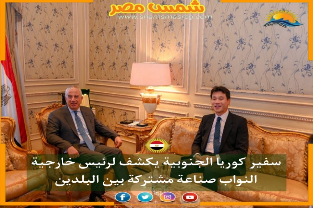|شمس مصر|..سفير كوريا الجنوبية يكشف لرئيس خارجية النواب صناعة مشتركة بين البلدين 
