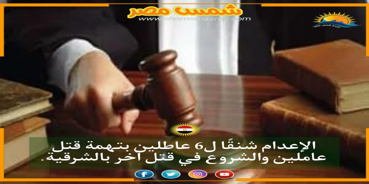 |شمس مصر|.. الإعدام شنقًا ل6 عاطلين بتهمة قتل عاملين والشروع في قتل آخر بالشرقية