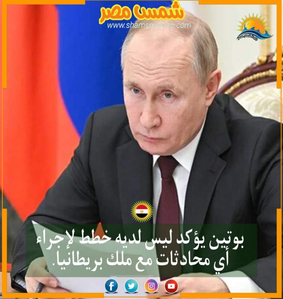 |شمس مصر|.. بوتين يؤكد ليس لديه خطط لإجراء أي محادثات مع ملك بريطانيا.