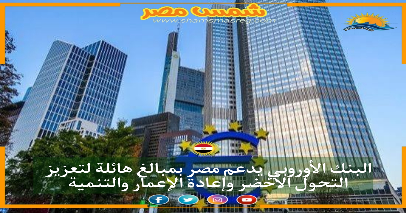 |شمس مصر|.. البنك الأوروبي يدعم مصر بمبالغ هائلة لتعزيز التحول الأخضر وإعادة الإعمار والتنمية