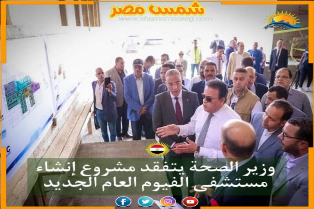 |شمس مصر|.. وزير الصحة يتفقد مشروع إنشاء مستشفى الفيوم العام الجديد