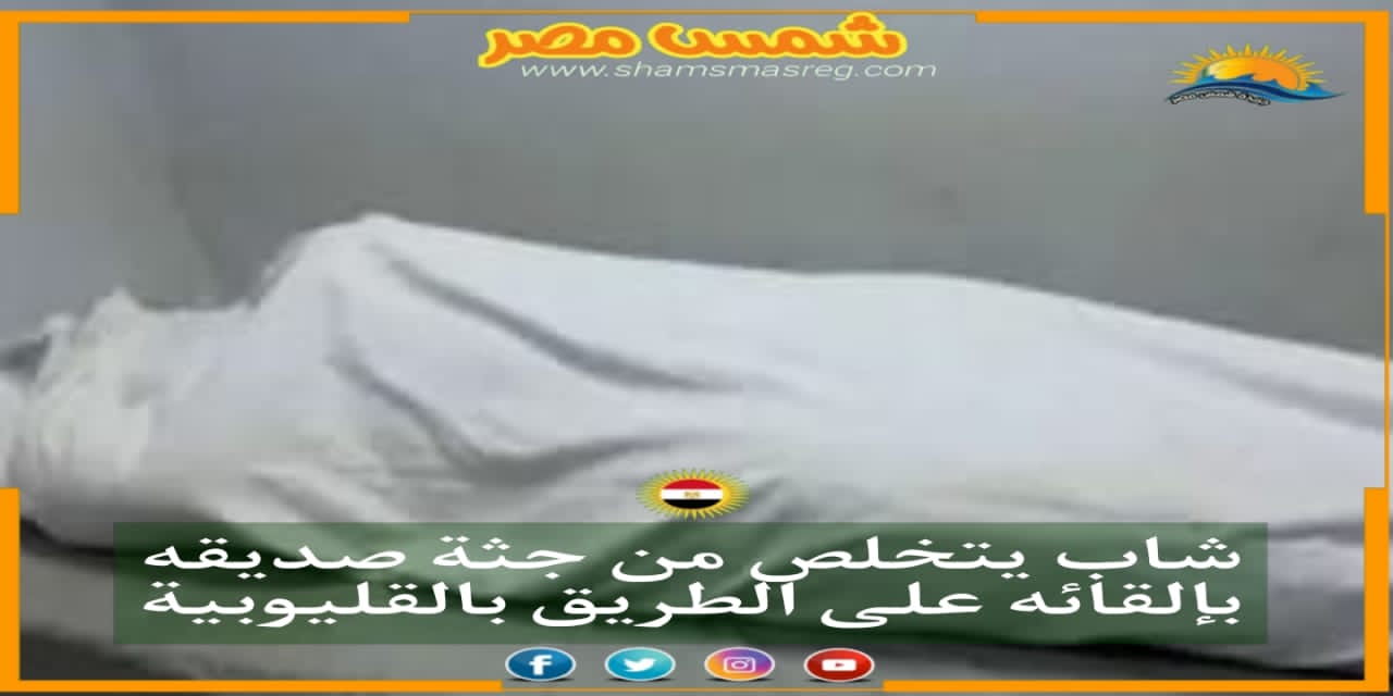 |شمس مصر|..شاب يتخلص من جثة صديقه بإلقائه على الطريق بالقليوبية