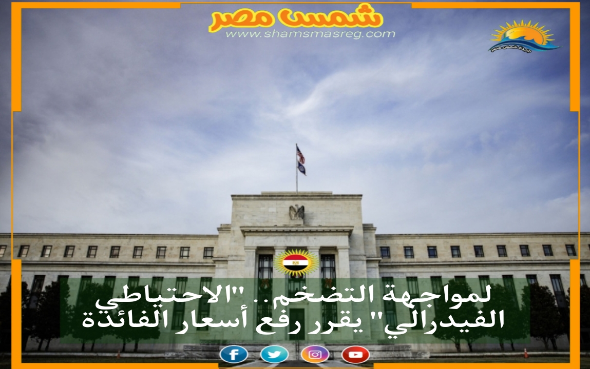 |شمس مصر|.. لمواجهة التضخم.. "الاحتياطي الفيدرالي" يقرر رفع أسعار الفائدة