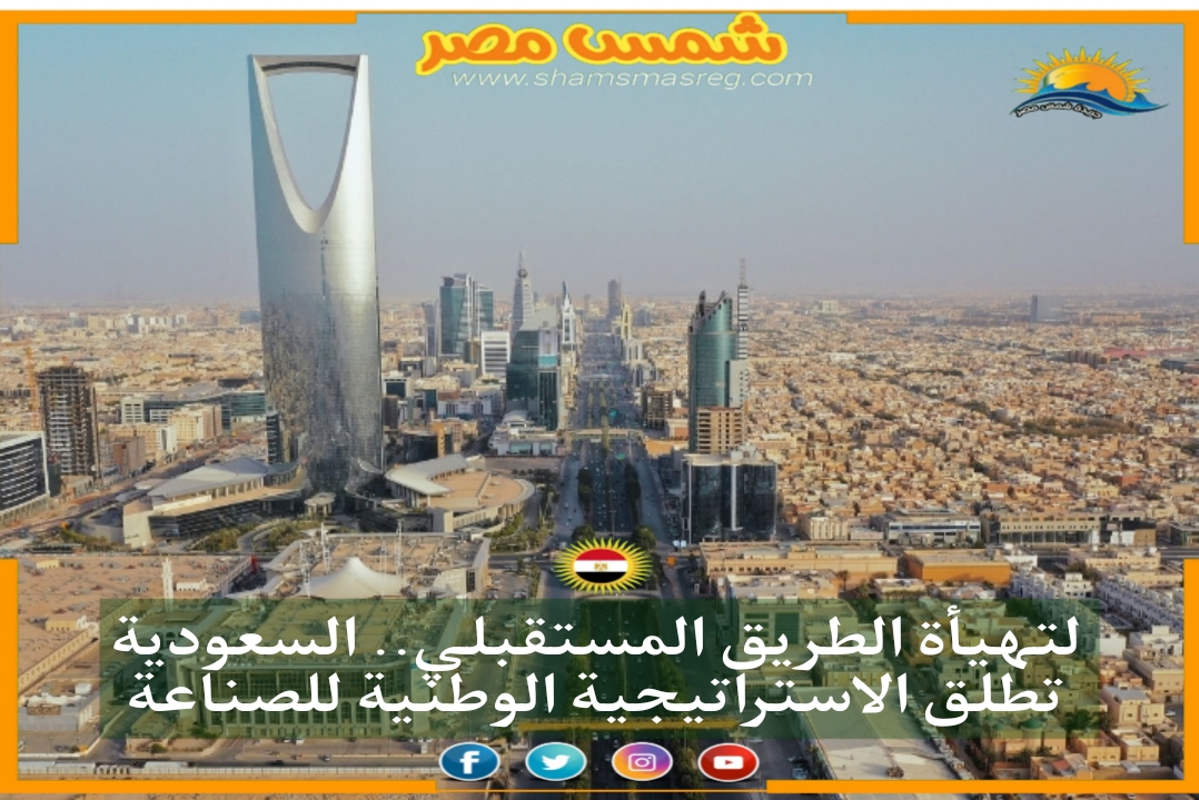 شمس مصر|.. لتهيأة الطريق المستقبلي.. السعودية تطلق الاستراتيجية الوطنية للصناعة