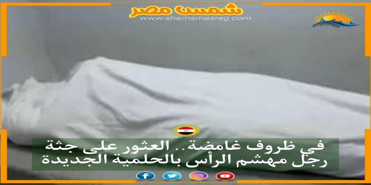 |شمس مصر|..في ظروف غامضة.. العثور على جثة رجل مهشم الرأس بالحلمية الجديدة