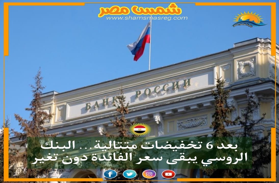 |شمس مصر| بعد 6 تخفيضات متتالية...البنك الروسي يبقى سعر الفائدة دون تغير