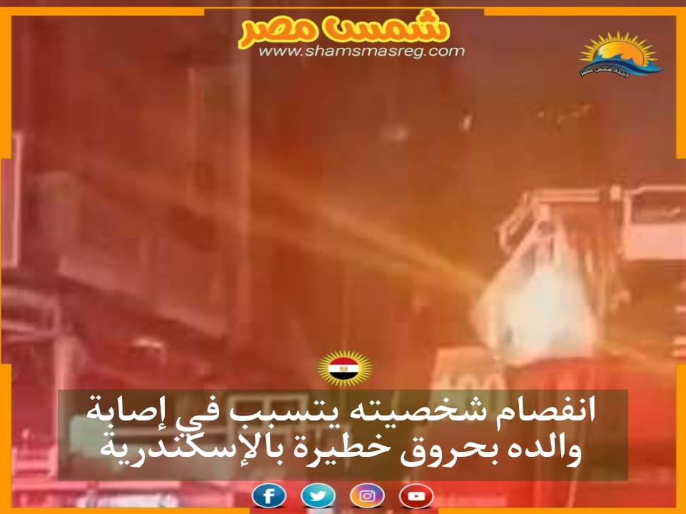 |شمس مصر|.. انفصام شخصيته يتسبب في إصابة والده بحروق خطيرة بالإسكندرية