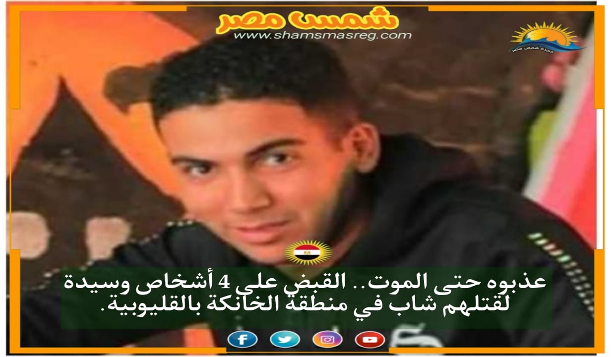 |شمس مصر|.. عذبوه حتى الموت.. القبض على 4 أشخاص وسيدة لقتلهم شاب في منطقة الخانكة بالقليوبية.