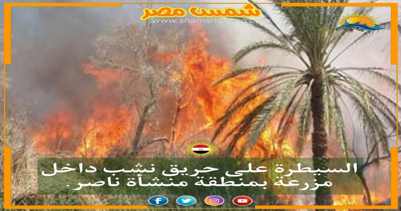 السيطرة على حريق نشب داخل مزرعة بمنطقة منشأة ناصر.