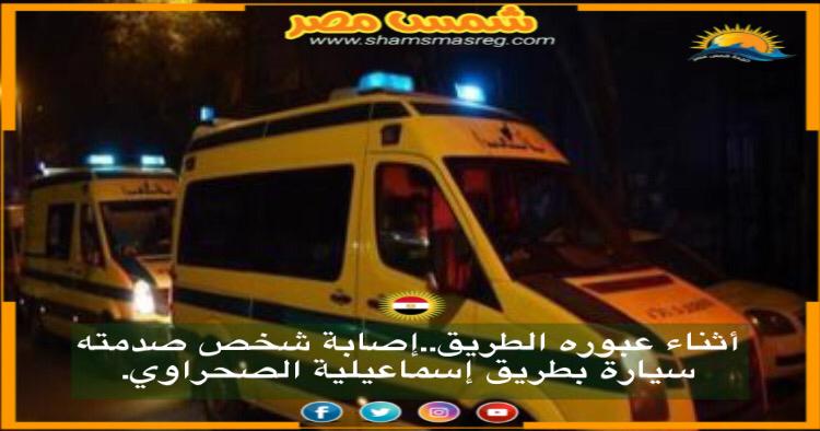 |شمس مصر|.. أثناء عبوره الطريق.. إصابة شخص صدمته سيارة بطريق إسماعيلية الصحراوي