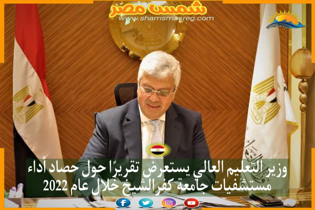 |شمس مصر|...وزير التعليم العالي يستعرض تقريرًا حول حصاد أداء مستشفيات جامعة كفرالشيخ خلال عام 2022   